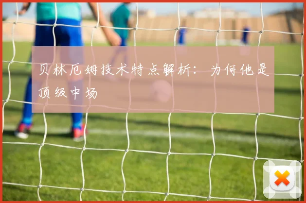 贝林厄姆技术特点解析:为何他是顶级中场