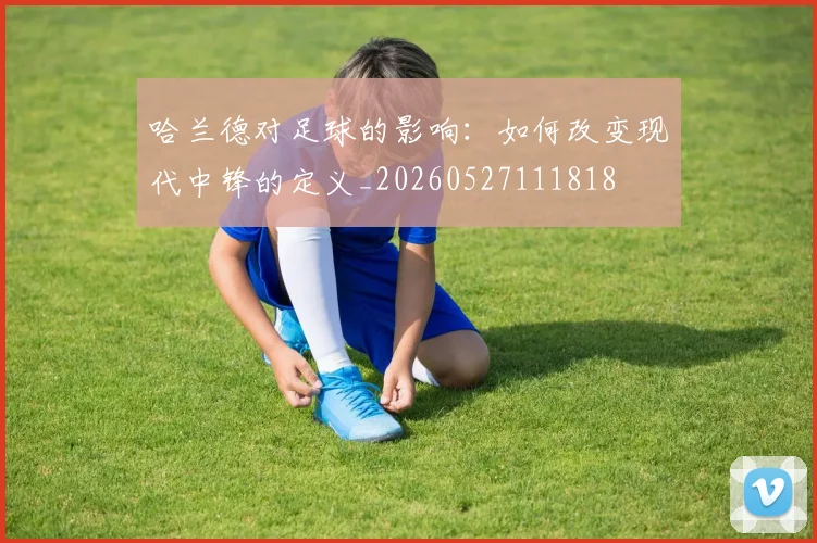 哈兰德对足球的影响：如何改变现代中锋的定义_20260527111818