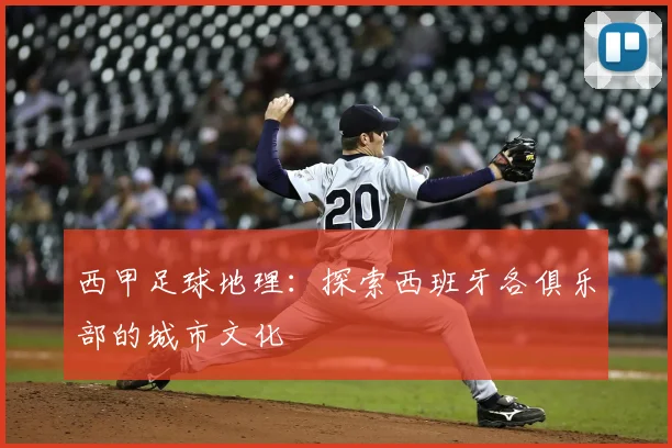 西甲足球地理：探索西班牙各俱乐部的城市文化
