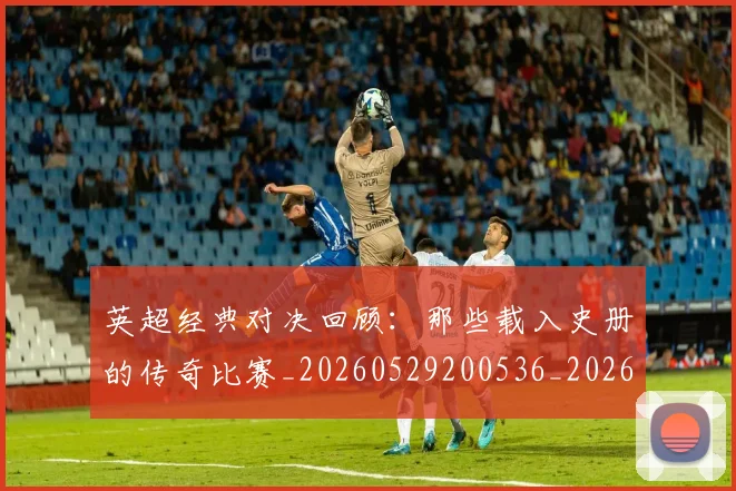 英超经典对决回顾：那些载入史册的传奇比赛_20260529200536_20260702174348