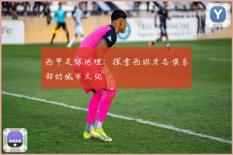 西甲足球地理：探索西班牙各俱乐部的城市文化